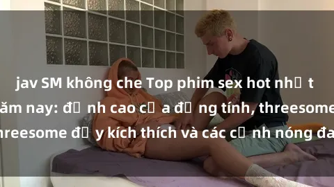 jav SM không che Top phim sex hot nhất không thể bỏ lỡ năm nay: đỉnh cao của đồng tính, threesome đầy kích thích và các cảnh nóng đang gây sốt!