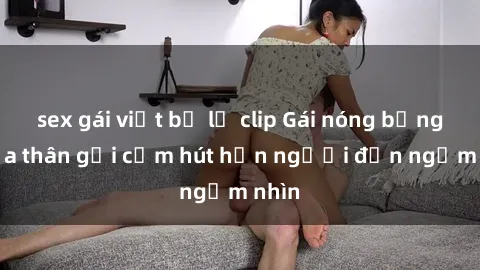 sex gái việt bị lộ clip Gái nóng bỏng khỏa thân gợi cảm hút hồn người đến ngắm nhìn