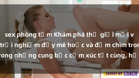 sex phòng tắm Khám phá thế giới mới với sex người lớn: trải nghiệm đầy mê hoặc và đắm chìm trong những cung bậc cảm xúc tột cùng, hứng khởi và cuốn hút.