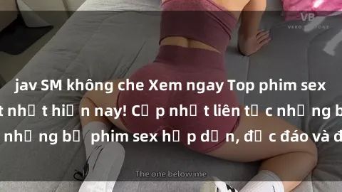 jav SM không che Xem ngay Top phim sex mới nhất đang hot nhất hiện nay! Cập nhật liên tục những bộ phim sex hấp dẫn, độc đáo và đầy kích thích.