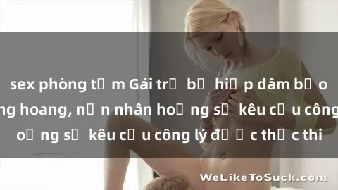 sex phòng tắm Gái trẻ bị hiếp dâm bạo lực trong khu rừng hoang, nạn nhân hoảng sợ kêu cầu công lý được thực thi
