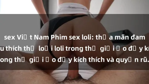 sex Việt Nam Phim sex loli: thỏa mãn đam mê của người yêu thích thể loại loli trong thế giới ảo đầy kích thích và quyến rũ.
