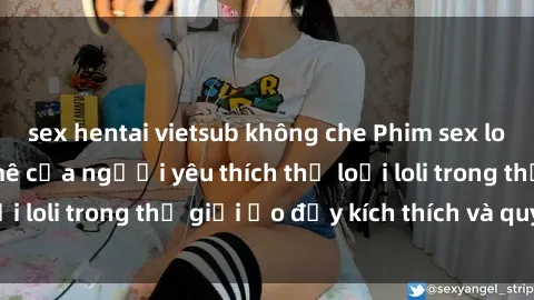 sex hentai vietsub không che Phim sex loli: thỏa mãn đam mê của người yêu thích thể loại loli trong thế giới ảo đầy kích thích và quyến rũ.