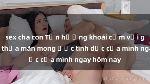 sex cha con Tận hưởng khoái cảm với gái xinh sex, thỏa mãn mong ước tình dục của mình ngay hôm nay