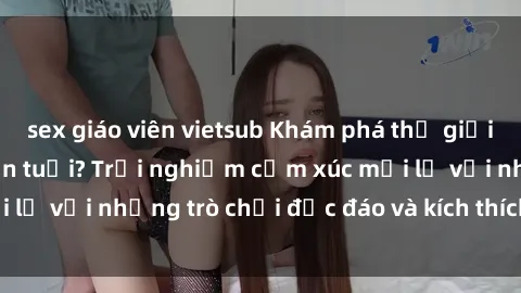 sex giáo viên vietsub Khám phá thế giới sex trực tuyến: Hơn tuổi? Trải nghiệm cảm xúc mới lạ với những trò chơi độc đáo và kích thích người lớn
