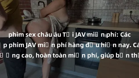 phim sex châu âu Tải JAV miễn phí: Các trang web cung cấp phim JAV miễn phí hàng đầu hiện nay. Các tác phẩm chất lượng cao, hoàn toàn miễn phí, giúp bạn thỏa mãn niềm đam mê mà không tốn kém.
