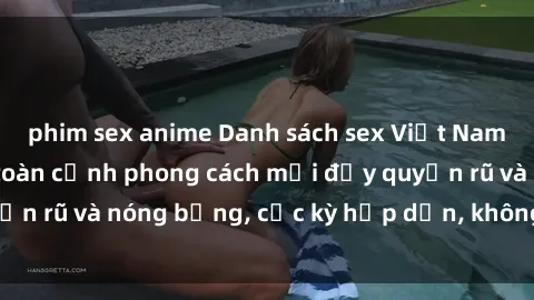 phim sex anime Danh sách sex Việt Nam không che - Ảnh toàn cảnh phong cách mới đầy quyến rũ và nóng bỏng, cực kỳ hấp dẫn, không thể bỏ qua!