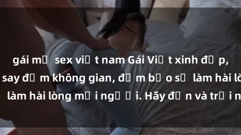 gái mỹ sex việt nam Gái Việt xinh đẹp, nồng nàn làm tình say đắm không gian, đảm bảo sẽ làm hài lòng mọi người. Hãy đến và trải nghiệm ngay!