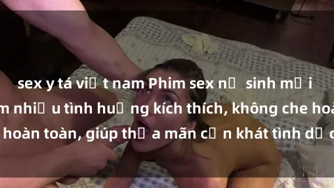 sex y tá việt nam Phim sex nữ sinh mới nhất: Trải nghiệm nhiều tình huống kích thích, không che hoàn toàn, giúp thỏa mãn cơn khát tình dục của các bạn trẻ