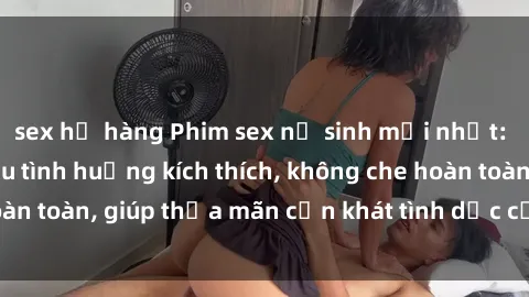sex họ hàng Phim sex nữ sinh mới nhất: Trải nghiệm nhiều tình huống kích thích, không che hoàn toàn, giúp thỏa mãn cơn khát tình dục của các bạn trẻ