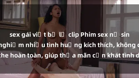 sex gái việt bị lộ clip Phim sex nữ sinh mới nhất: Trải nghiệm nhiều tình huống kích thích, không che hoàn toàn, giúp thỏa mãn cơn khát tình dục của các bạn trẻ