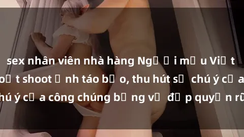 sex nhân viên nhà hàng Người mẫu Việt Nam gây sốt với loạt shoot ảnh táo bạo, thu hút sự chú ý của công chúng bằng vẻ đẹp quyến rũ và gợi cảm.