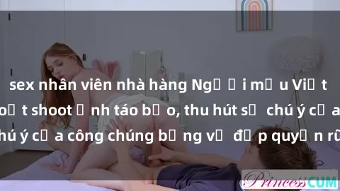 sex nhân viên nhà hàng Người mẫu Việt Nam gây sốt với loạt shoot ảnh táo bạo, thu hút sự chú ý của công chúng bằng vẻ đẹp quyến rũ và gợi cảm.