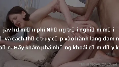 jav hd miễn phí Những trải nghiệm mới lạ với sex tập thể và cách thức truy cập vào hành lang đam mê của bạn. Hãy khám phá những khoái cảm đầy kích thích với tập thể hấp dẫn!