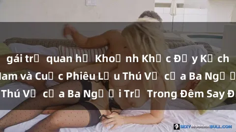 gái trẻ quan hệ Khoảnh Khắc Đầy Kịch Tính: Sex  Việt Nam và Cuộc Phiêu Lưu Thú Vị của Ba Người Trẻ Trong Đêm Say Đắm