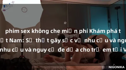 phim sex không che miễn phí Khám phá thế giới sex loli Việt Nam: Sự thật gây sốc về nhu cầu và nguy cơ đe dọa cho trẻ em tại Việt Nam