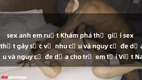 sex anh em ruột Khám phá thế giới sex loli Việt Nam: Sự thật gây sốc về nhu cầu và nguy cơ đe dọa cho trẻ em tại Việt Nam