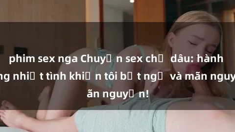 phim sex nga Chuyện sex chị dâu: hành động nhiệt tình khiến tôi bất ngờ và mãn nguyện!