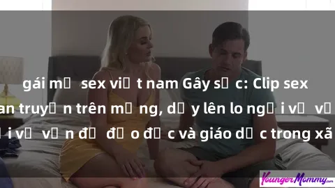 gái mỹ sex việt nam Gây sốc: Clip sex mẹ con Việt Nam lan truyền trên mạng, dấy lên lo ngại về vấn đề đạo đức và giáo dục trong xã hội hiện nay.