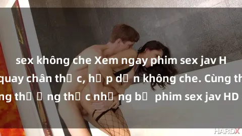 sex không che Xem ngay phim sex jav HD với những cảnh quay chân thực, hấp dẫn không che. Cùng thưởng thức những bộ phim sex jav HD hot nhất hiện nay!