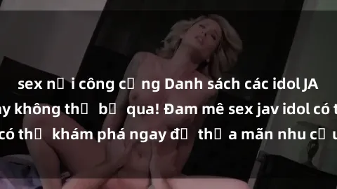 sex nơi công cộng Danh sách các idol JAV hot nhất hiện nay không thể bỏ qua! Đam mê sex jav idol có thể khám phá ngay để thỏa mãn nhu cầu giải trí của mình!