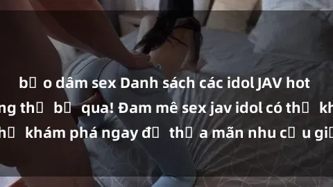 bạo dâm sex Danh sách các idol JAV hot nhất hiện nay không thể bỏ qua! Đam mê sex jav idol có thể khám phá ngay để thỏa mãn nhu cầu giải trí của mình!
